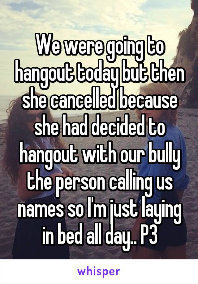 We were going to hangout today but then she cancelled because she had decided to hangout with our bully the person calling us names so I'm just laying in bed all day.. P3