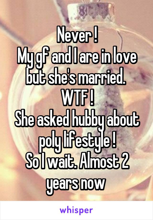 Never !
My gf and I are in love but she's married. 
WTF !
She asked hubby about poly lifestyle !
So I wait. Almost 2 years now 