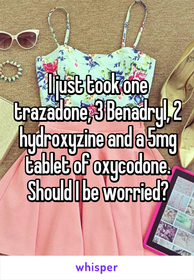 I just took one trazadone, 3 Benadryl, 2 hydroxyzine and a 5mg tablet of oxycodone. Should I be worried?