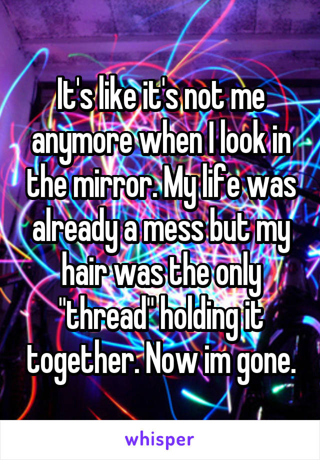 It's like it's not me anymore when I look in the mirror. My life was already a mess but my hair was the only "thread" holding it together. Now im gone.