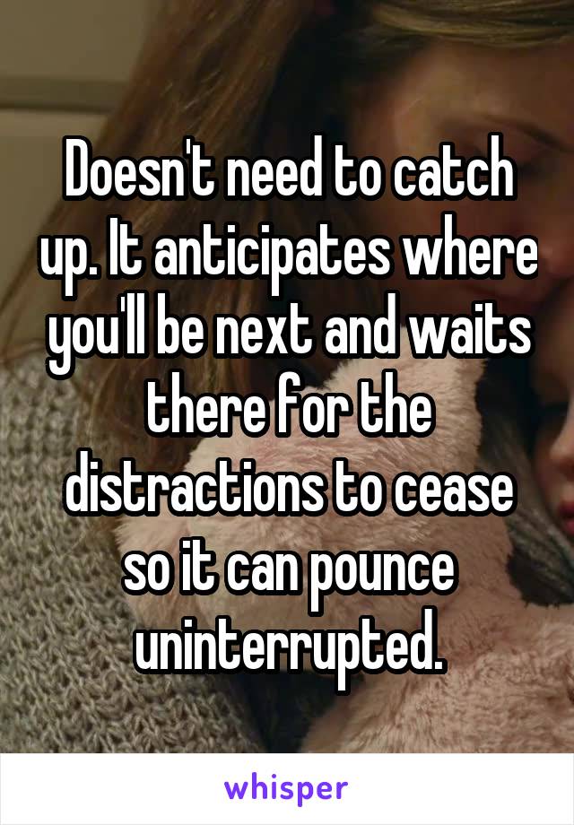 Doesn't need to catch up. It anticipates where you'll be next and waits there for the distractions to cease so it can pounce uninterrupted.