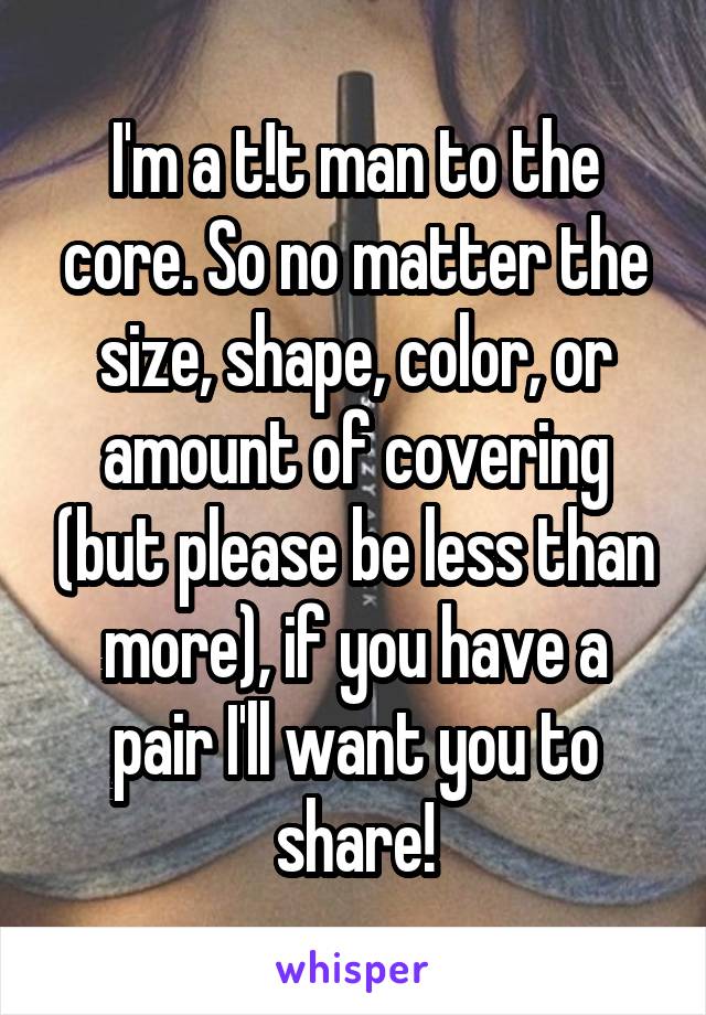 I'm a t!t man to the core. So no matter the size, shape, color, or amount of covering (but please be less than more), if you have a pair I'll want you to share!