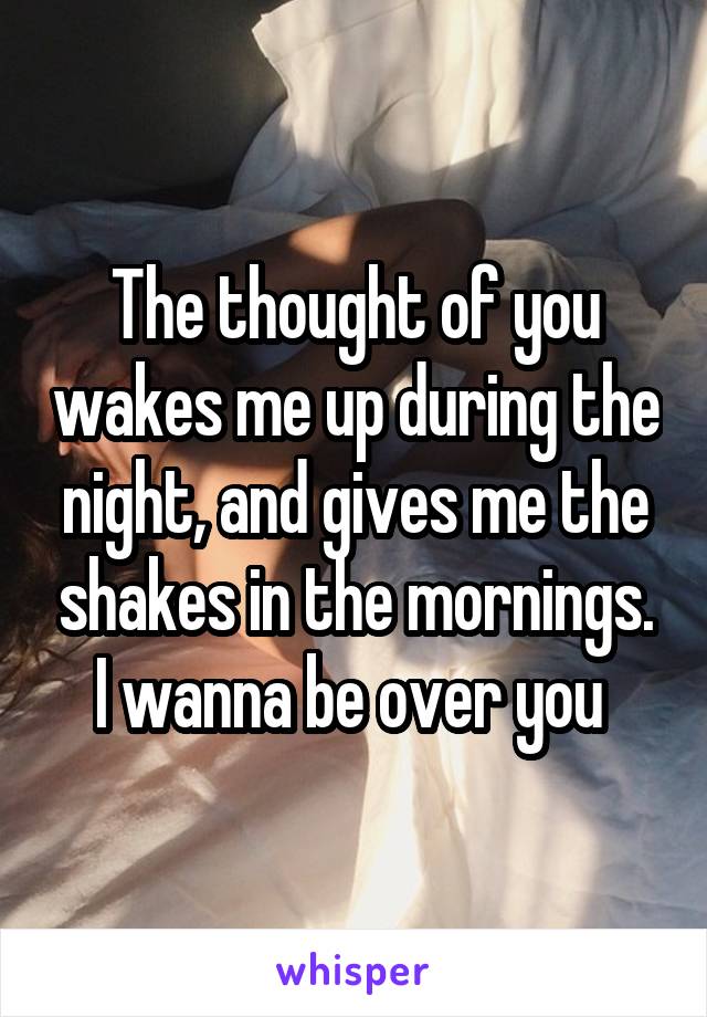 The thought of you wakes me up during the night, and gives me the shakes in the mornings. I wanna be over you 