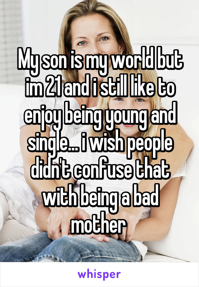 My son is my world but im 21 and i still like to enjoy being young and single... i wish people didn't confuse that with being a bad mother 