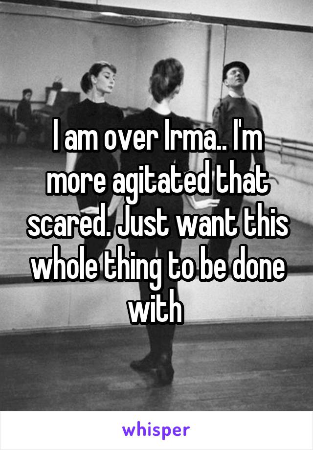 I am over Irma.. I'm more agitated that scared. Just want this whole thing to be done with 