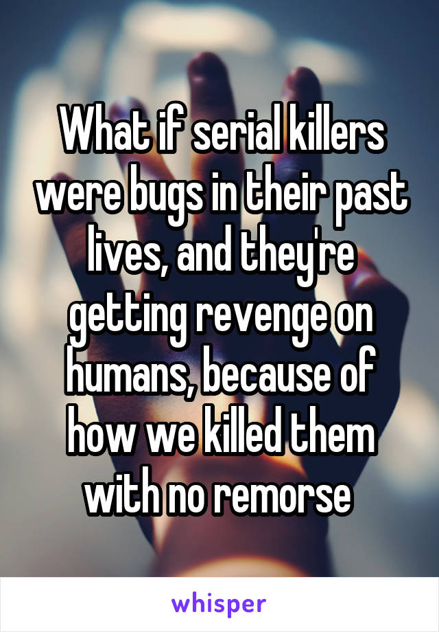 What if serial killers were bugs in their past lives, and they're getting revenge on humans, because of how we killed them with no remorse 