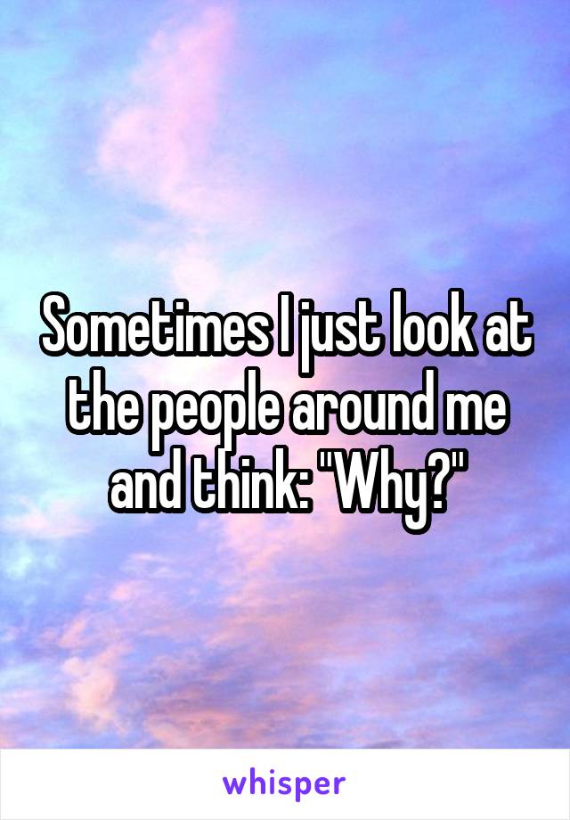 Sometimes I just look at the people around me and think: "Why?"