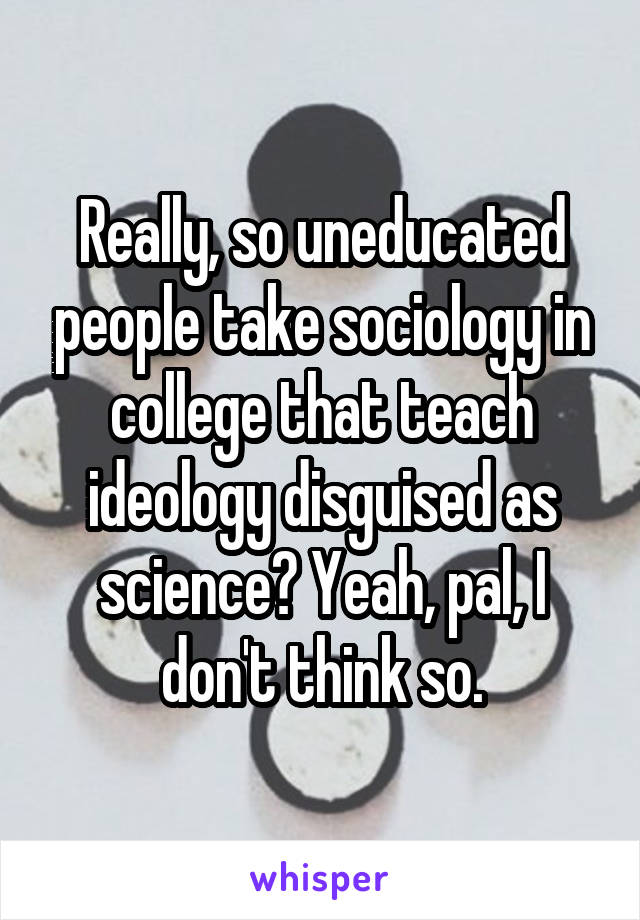 Really, so uneducated people take sociology in college that teach ideology disguised as science? Yeah, pal, I don't think so.