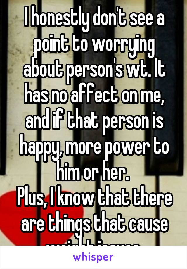 I honestly don't see a point to worrying about person's wt. It has no affect on me, and if that person is happy, more power to him or her. 
Plus, I know that there are things that cause weight issues.