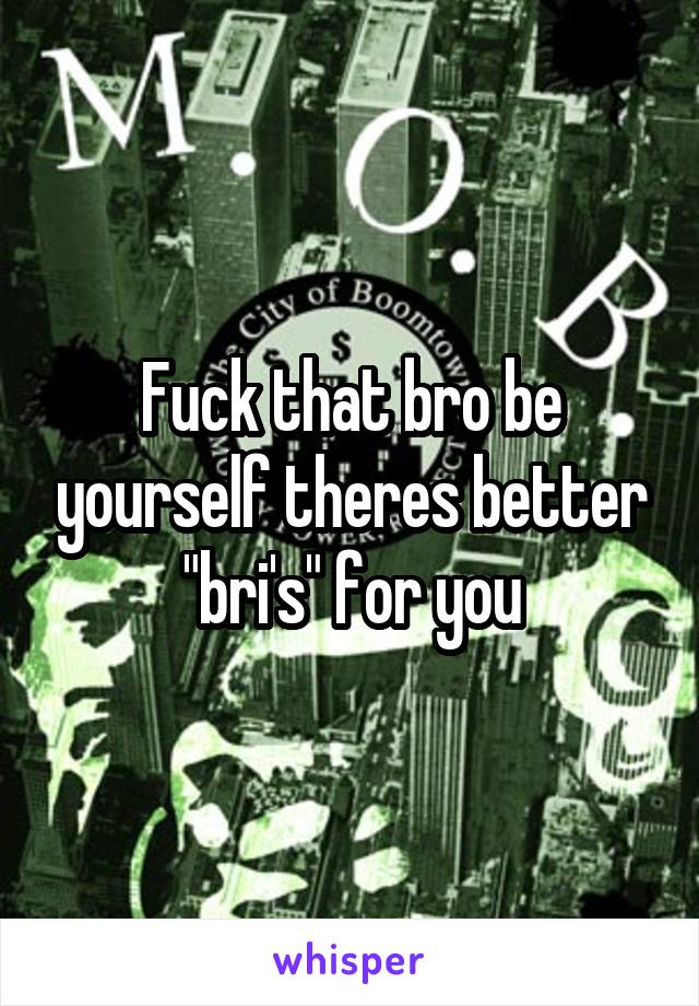 Fuck that bro be yourself theres better "bri's" for you