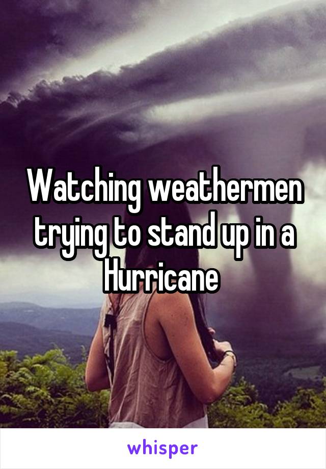 Watching weathermen trying to stand up in a Hurricane 