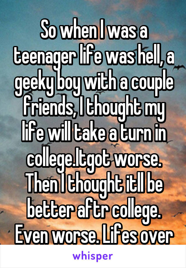 So when I was a teenager life was hell, a geeky boy with a couple friends, I thought my life will take a turn in college.Itgot worse. Then I thought itll be better aftr college. Even worse. Lifes over