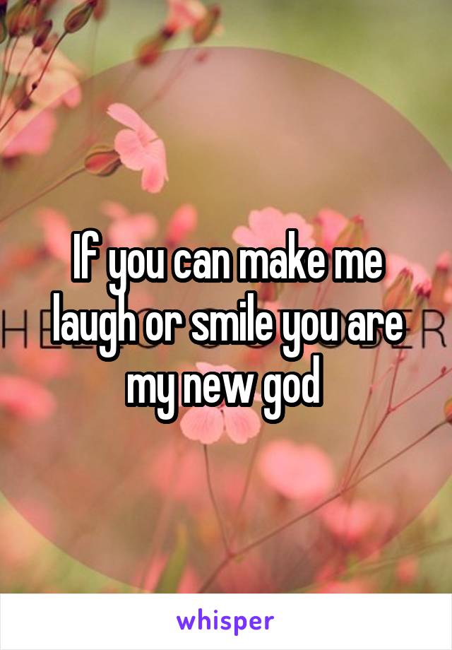 If you can make me laugh or smile you are my new god 