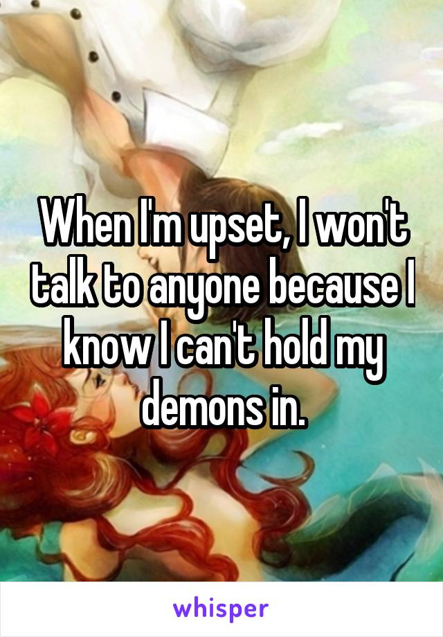 When I'm upset, I won't talk to anyone because I know I can't hold my demons in.