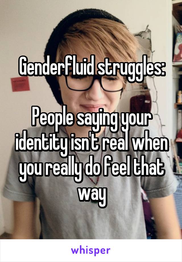 Genderfluid struggles:

People saying your identity isn't real when you really do feel that way