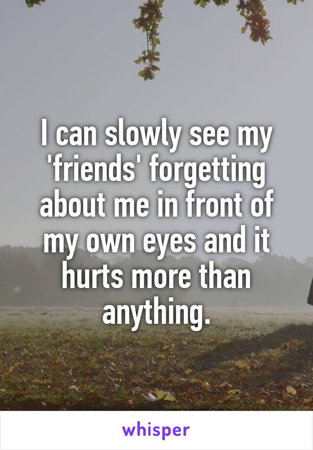 I can slowly see my 'friends' forgetting about me in front of my own eyes and it hurts more than anything.