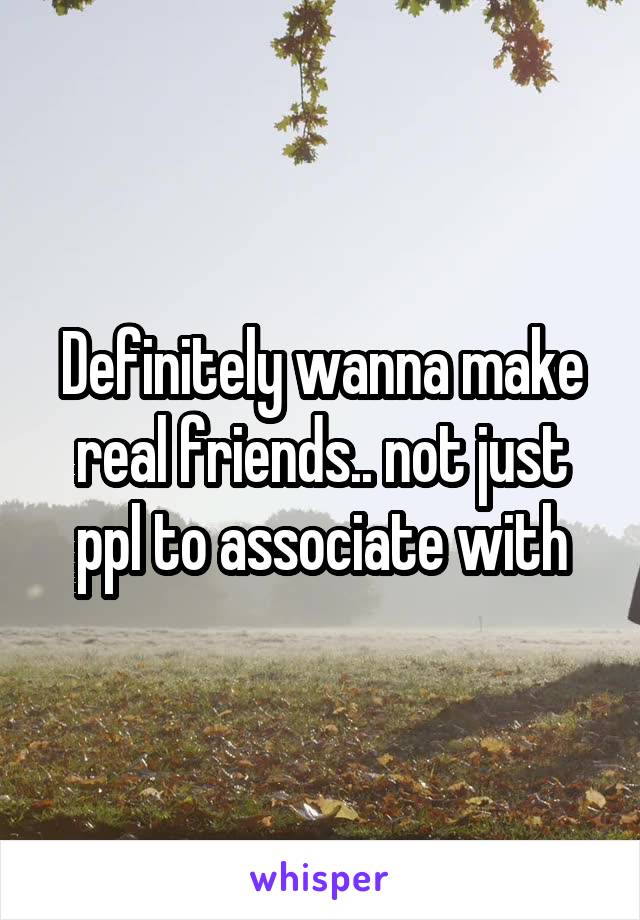 Definitely wanna make real friends.. not just ppl to associate with