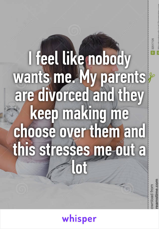 I feel like nobody wants me. My parents are divorced and they keep making me choose over them and this stresses me out a lot