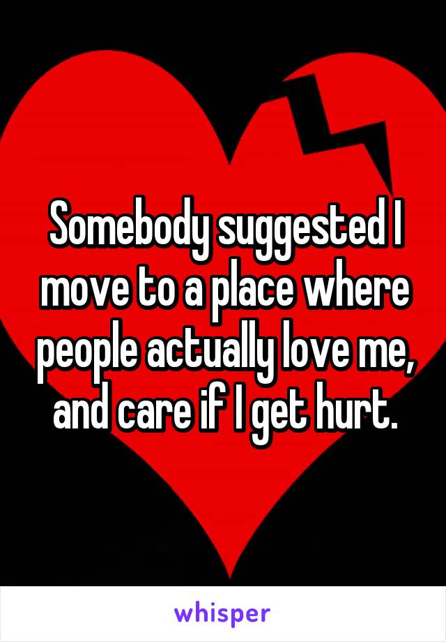 Somebody suggested I move to a place where people actually love me, and care if I get hurt.