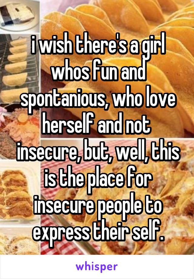 i wish there's a girl whos fun and spontanious, who love herself and not  insecure, but, well, this is the place for insecure people to express their self.