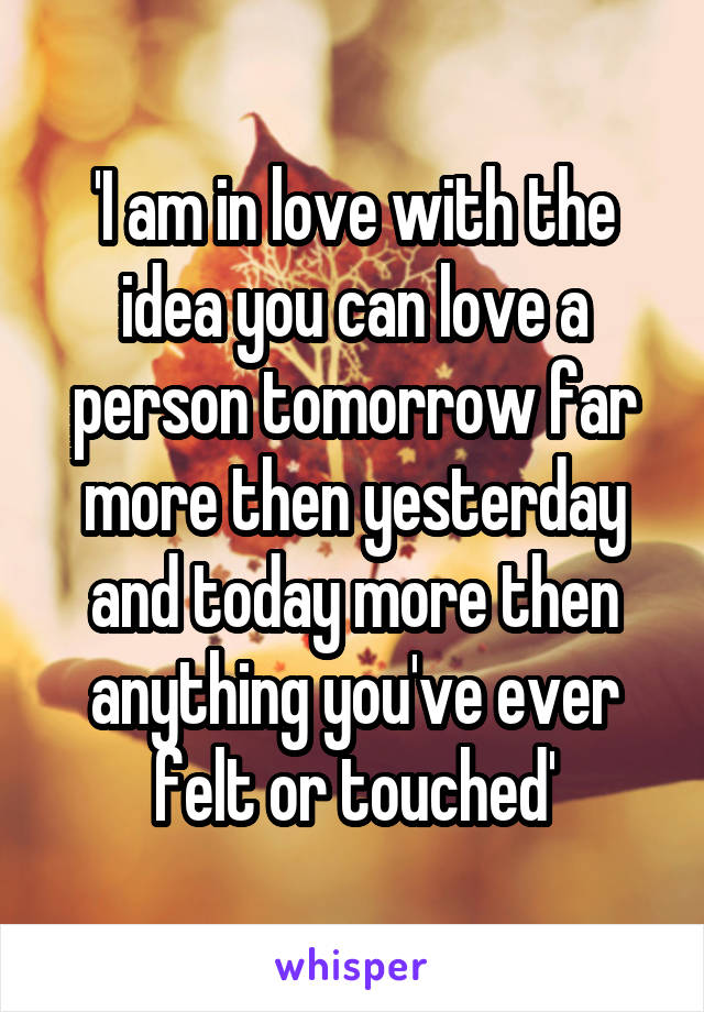 'I am in love with the idea you can love a person tomorrow far more then yesterday and today more then anything you've ever felt or touched'