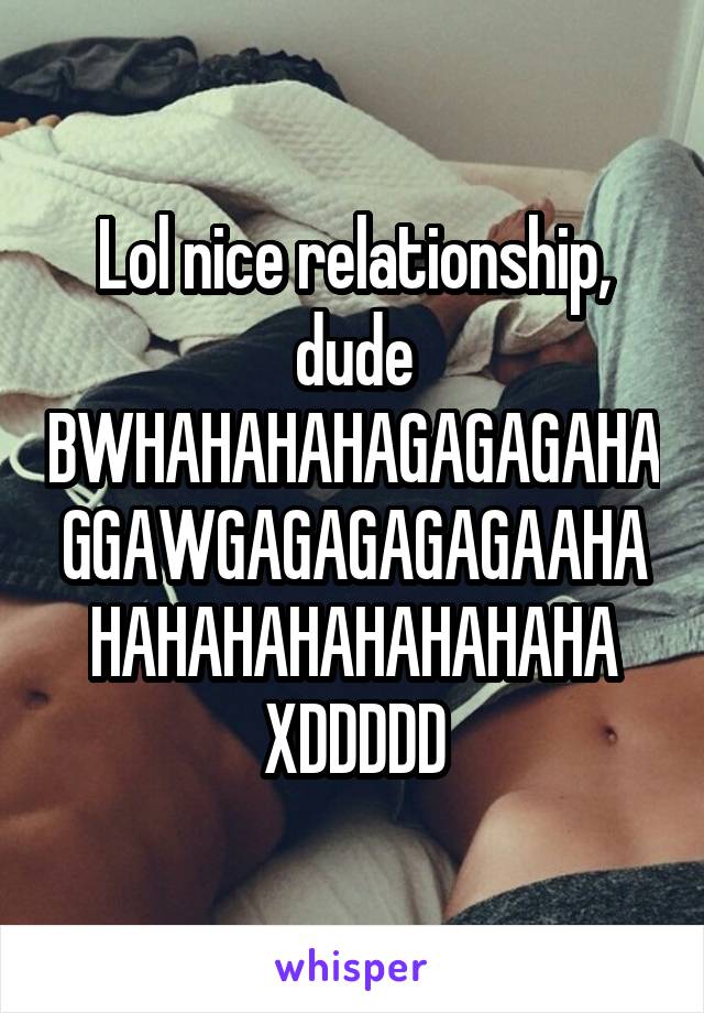 Lol nice relationship, dude BWHAHAHAHAGAGAGAHAGGAWGAGAGAGAGAAHAHAHAHAHAHAHAHAHA XDDDDD