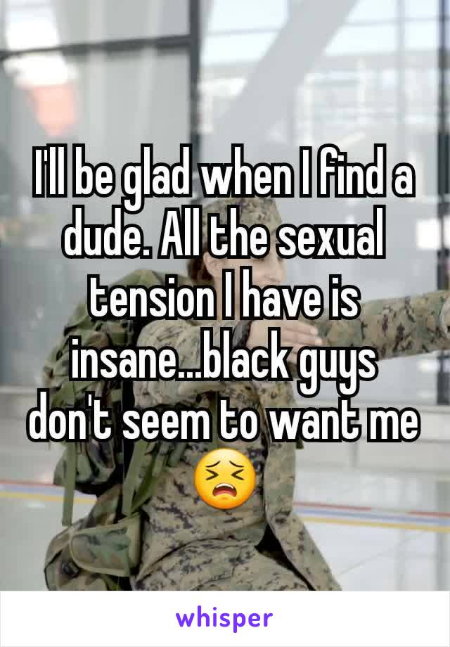 I'll be glad when I find a dude. All the sexual tension I have is insane...black guys don't seem to want me😣