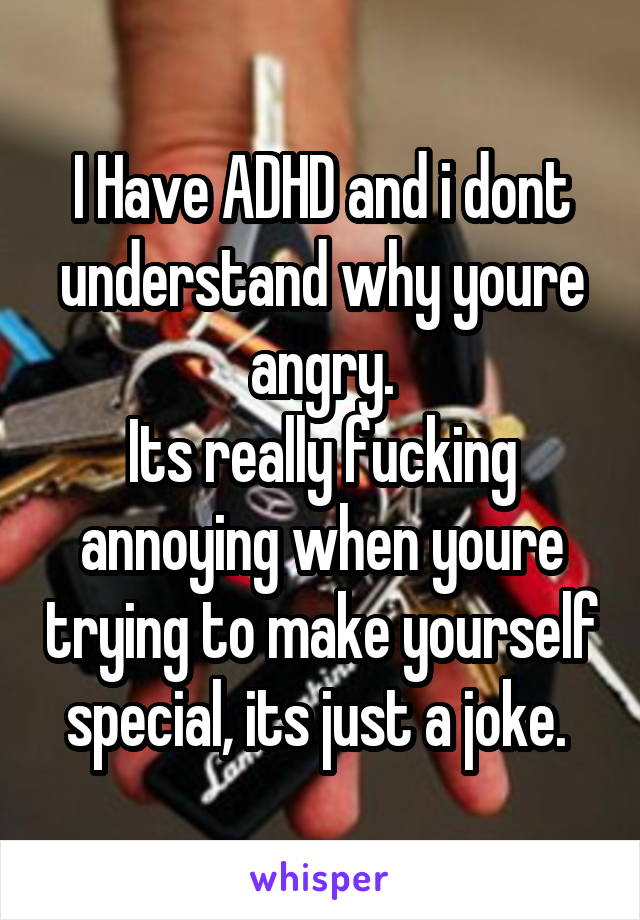 I Have ADHD and i dont understand why youre angry.
Its really fucking annoying when youre trying to make yourself special, its just a joke. 