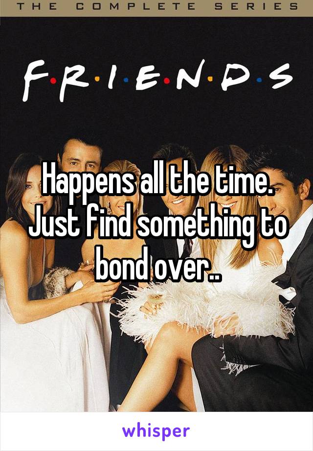 Happens all the time. Just find something to bond over..