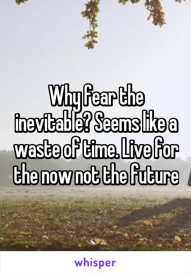 Why fear the inevitable? Seems like a waste of time. Live for the now not the future
