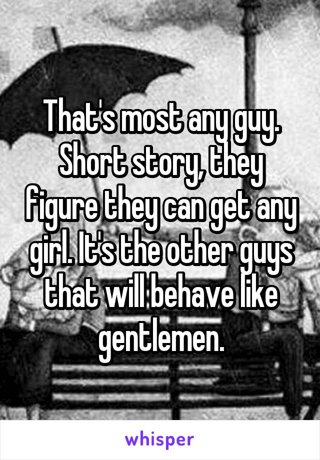 That's most any guy. Short story, they figure they can get any girl. It's the other guys that will behave like gentlemen.