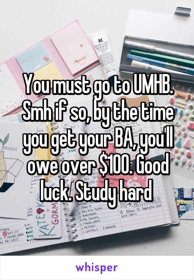 You must go to UMHB. Smh if so, by the time you get your BA, you'll owe over $100. Good luck. Study hard 