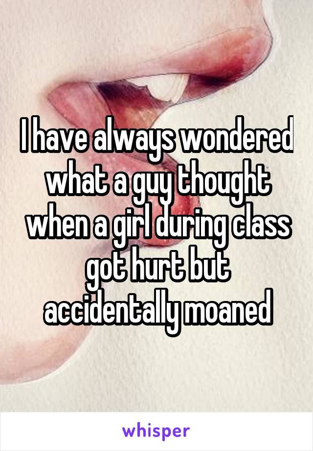 I have always wondered what a guy thought when a girl during class got hurt but accidentally moaned