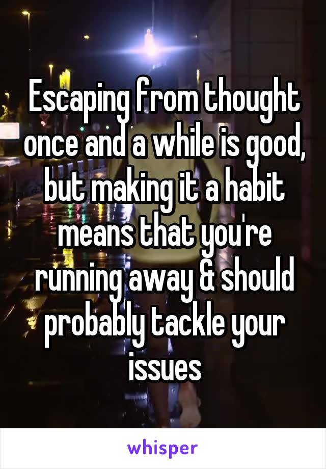 Escaping from thought once and a while is good, but making it a habit means that you're running away & should probably tackle your issues