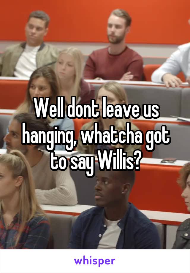 Well dont leave us hanging, whatcha got to say Willis?