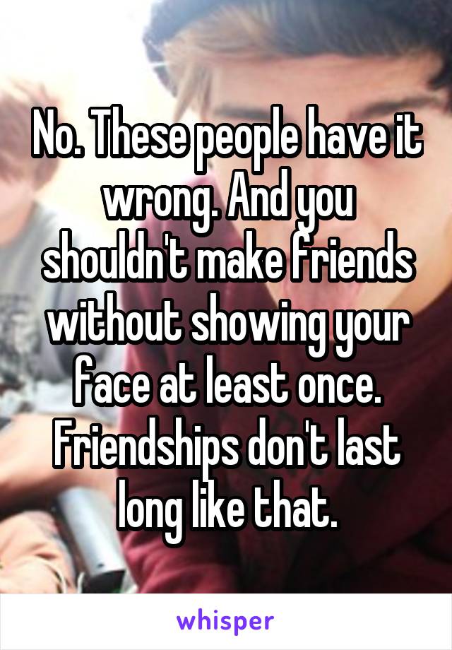 No. These people have it wrong. And you shouldn't make friends without showing your face at least once. Friendships don't last long like that.