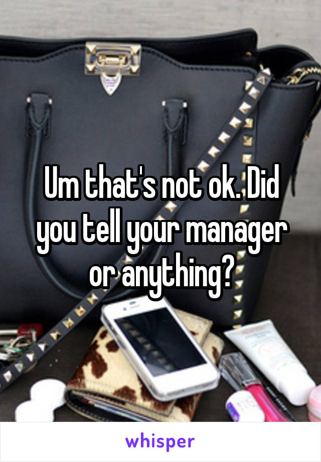 Um that's not ok. Did you tell your manager or anything?