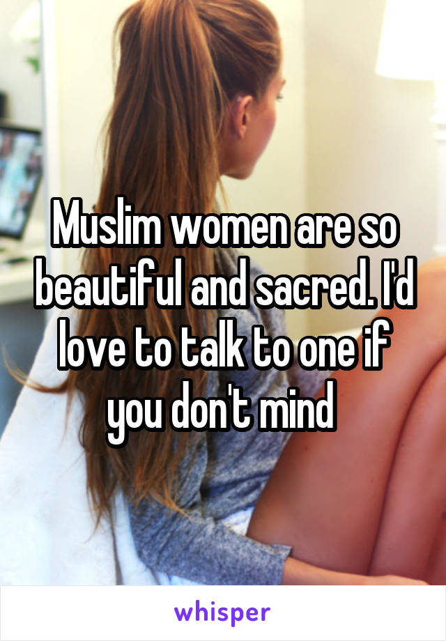 Muslim women are so beautiful and sacred. I'd love to talk to one if you don't mind 