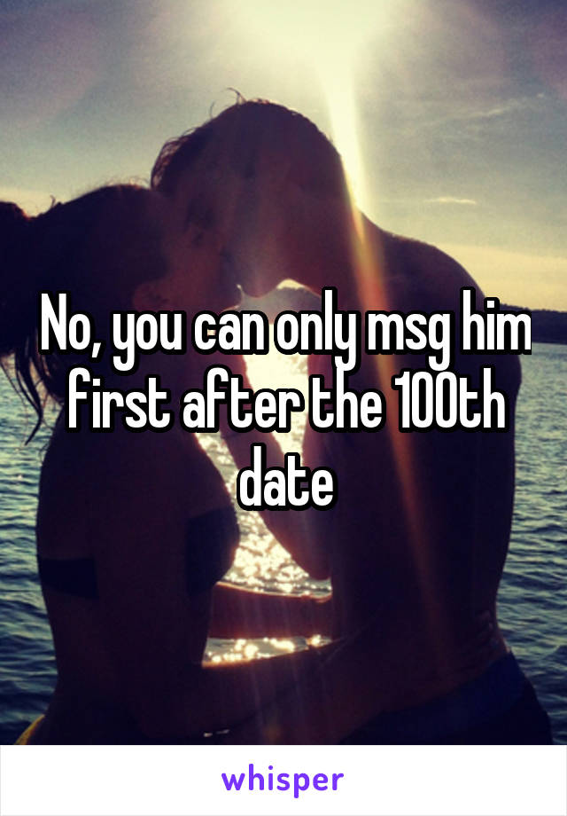 No, you can only msg him first after the 100th date