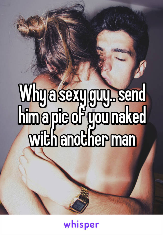 Why a sexy guy.. send him a pic of you naked with another man