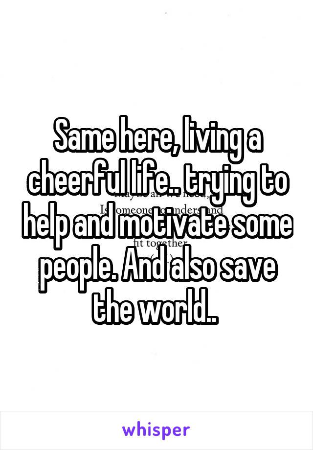 Same here, living a cheerful life.. trying to help and motivate some people. And also save the world.. 