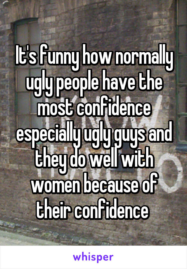 It's funny how normally ugly people have the most confidence especially ugly guys and they do well with women because of their confidence 