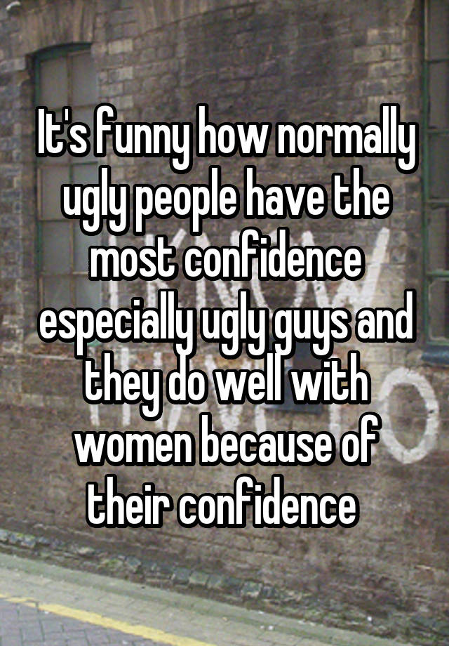 It's funny how normally ugly people have the most confidence especially ugly guys and they do well with women because of their confidence 