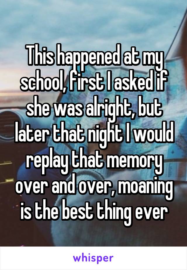 This happened at my school, first I asked if she was alright, but later that night I would replay that memory over and over, moaning is the best thing ever