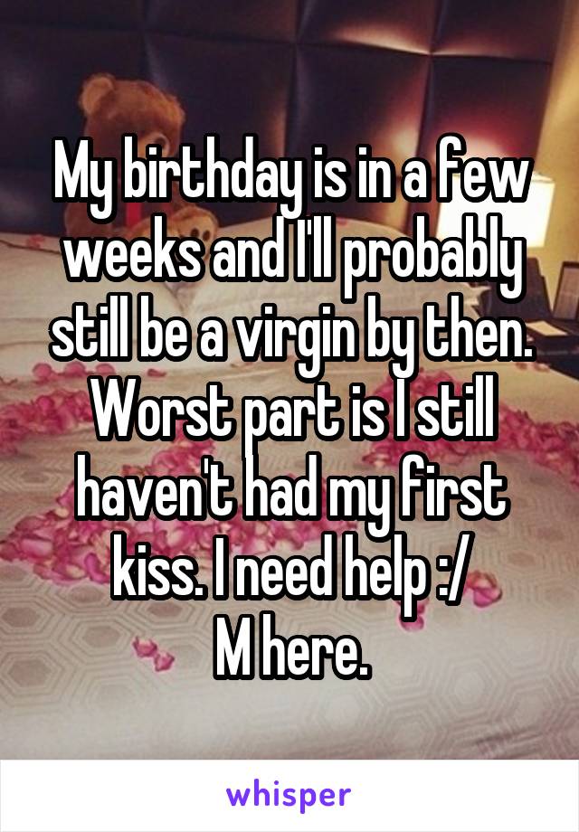 My birthday is in a few weeks and I'll probably still be a virgin by then. Worst part is I still haven't had my first kiss. I need help :/
M here.