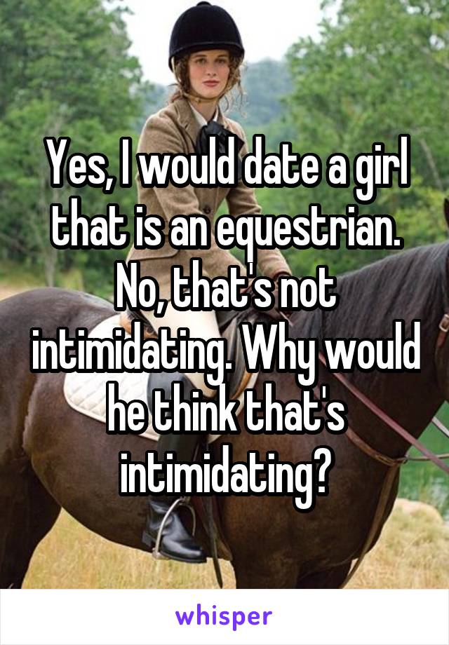 Yes, I would date a girl that is an equestrian. No, that's not intimidating. Why would he think that's intimidating?