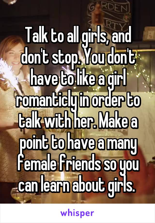 Talk to all girls, and don't stop. You don't have to like a girl romanticly in order to talk with her. Make a point to have a many female friends so you can learn about girls. 