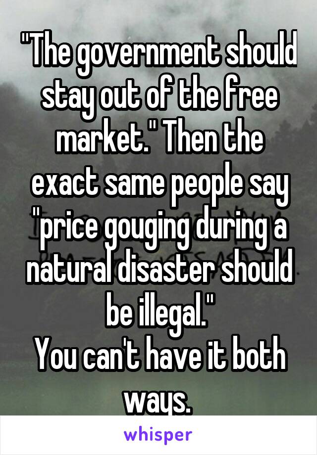 "The government should stay out of the free market." Then the exact same people say "price gouging during a natural disaster should be illegal."
You can't have it both ways. 