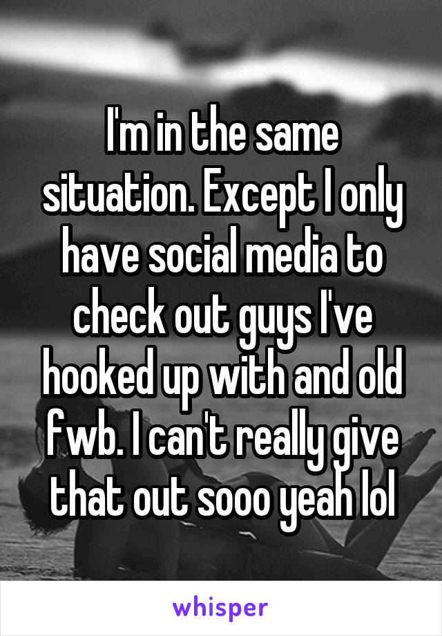 I'm in the same situation. Except I only have social media to check out guys I've hooked up with and old fwb. I can't really give that out sooo yeah lol