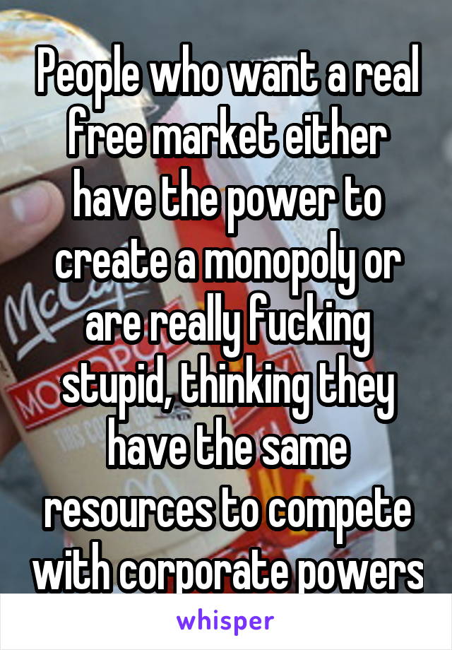 People who want a real free market either have the power to create a monopoly or are really fucking stupid, thinking they have the same resources to compete with corporate powers